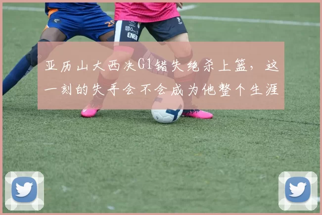 亚历山大西决G1错失绝杀上篮，这一刻的失手会不会成为他整个生涯难以释怀的痛点